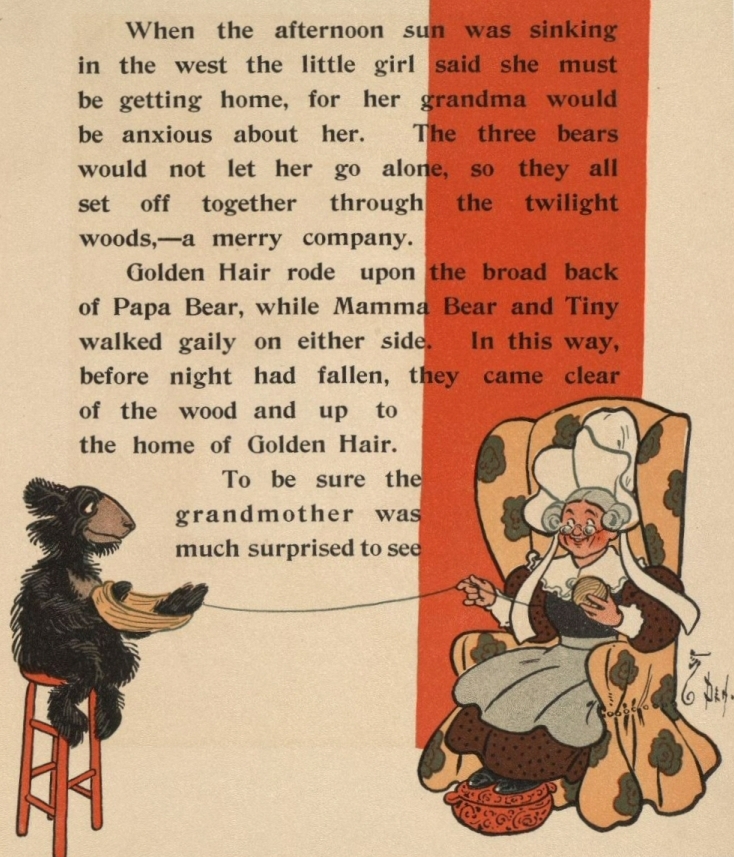When the afternoon sun was sinking in the west the little girl said she must be getting home, for her grandma would be anxious about her. The three bears would not let her go alone, so they all set off together through the twilight woods,—a merry company. Golden Hair rode upon the broad back of Papa Bear, while Mamma Bear and Tiny walked gaily on either side. In this way, before night had fallen, they came clear of the wood and up to the home of Golden Hair. To be sure the grandmother was much surprised to see