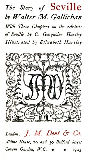The Story of Seville; by Walter M. Gallichan; With Three Chapters on the Artists; of Seville by C. Gasquoine Hartley; Illustrated by Elizabeth Hartley; London: J. M. Dent & Co.; Aldine House, 29 and 30 Bedford Street; Covent Garden, W.C. * * 1903